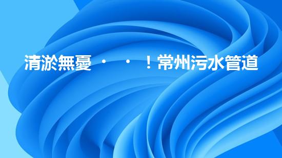 清淤無憂！常州污水管道清淤價格表揭秘，你知道嗎？